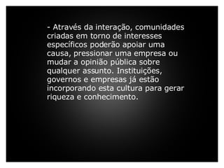     - Através da interação, comunidades criadas em torno de interesses específicos poderão apoiar uma causa, pressionar uma empresa ou mudar a opinião pública sobre qualquer assunto. Instituições, governos e empresas já estão incorporando esta cultura para gerar riqueza e conhecimento.         