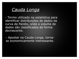 Cauda Longa     - Termo utilizado na estatística para identificar distribuições de dados da curva de Pareto, onde o volume de dados são classificados de forma decrescente.   - Apostar na Cauda Longa, torna-se economicamente interessante. 