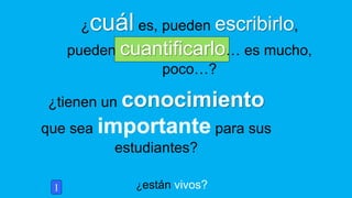 ¿están vivos?
¿tienen un conocimiento
que sea importante para sus
estudiantes?
1
¿cuál es, pueden escribirlo,
pueden cuantificarlo… es mucho,
poco…?
 