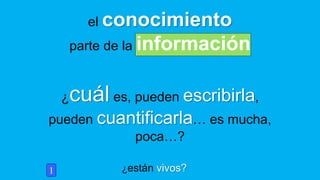 ¿están vivos?
el conocimiento
parte de la información
1
¿cuál es, pueden escribirla,
pueden cuantificarla… es mucha,
poca…?
 
