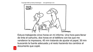 Estuve trabajando cinco horas en mi informe. Una hora para llenar
de tinta el cartucho, dos horas en el teléfono con los que me
vendieron la impresora, 45 min tratando de ajustar el papel, 30 min
buscando la fuente adecuada y el resto haciendo los cambios al
documento que copié.
3
 