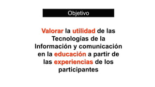 Valorar la utilidad de las
Tecnologías de la
Información y comunicación
en la educación a partir de
las experiencias de los
participantes
Objetivo
 