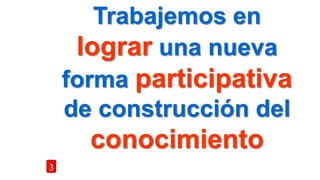 Trabajemos en
lograr una nueva
forma participativa
de construcción del
conocimiento
3
 