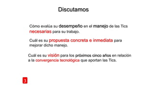Discutamos
3
Cómo evalúa su desempeño en el manejo de las Tics
necesarias para su trabajo.
Cuál es su propuesta concreta e inmediata para
mejorar dicho manejo.
Cuál es su visión para los próximos cinco años en relación
a la convergencia tecnológica que aportan las Tics.
 