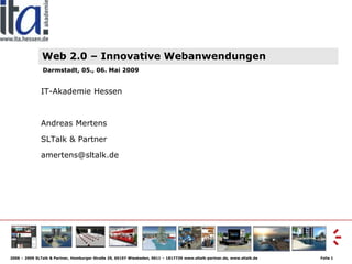 Web 2.0 – Innovative Webanwendungen
               Darmstadt, 05., 06. Mai 2009


              IT-Akademie Hessen



              Andreas Mertens

              SLTalk & Partner

              amertens@sltalk.de




2006 – 2009 SLTalk & Partner, Homburger Straße 29, 65197 Wiesbaden, 0611 – 1817739 www.sltalk-partner.de, www.sltalk.de   Folie 1
 