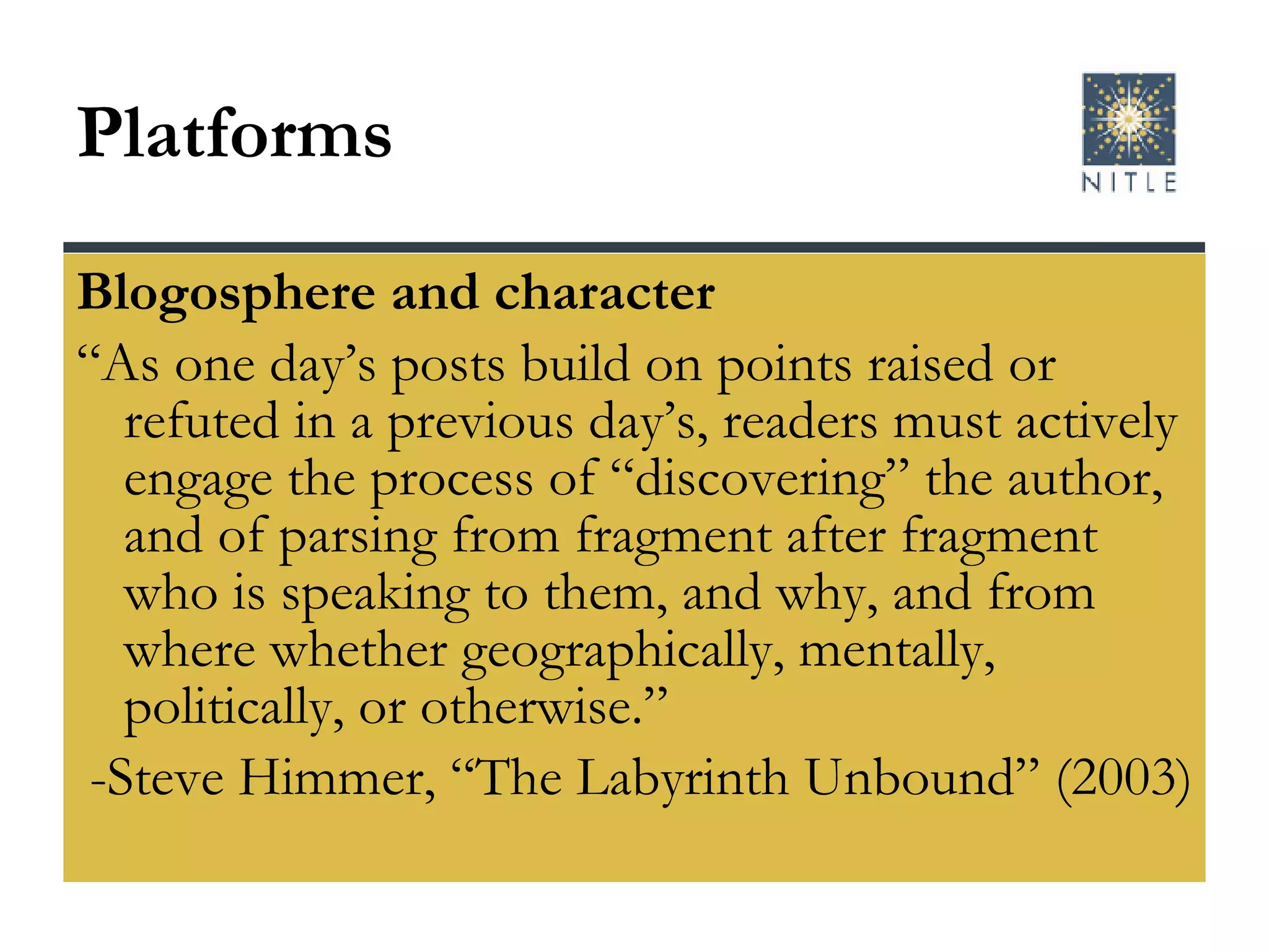 Platforms  Blogosphere and character “ As one day’s posts build on points raised or refuted in a previous day’s, readers must actively engage the process of “discovering” the author, and of parsing from fragment after fragment who is speaking to them, and why, and from where whether geographically, mentally, politically, or otherwise.” -Steve Himmer, “The Labyrinth Unbound” (2003) 