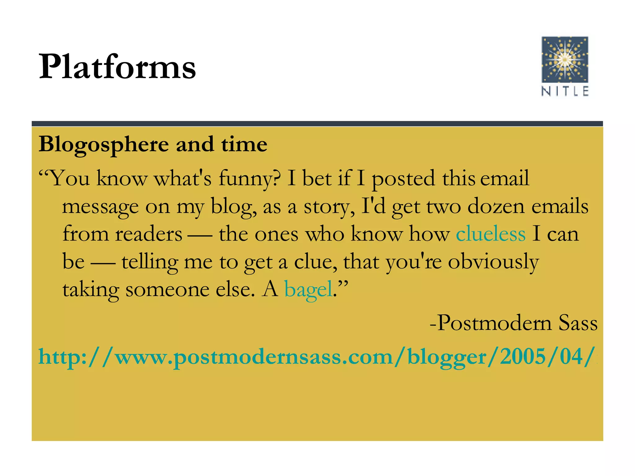 Platforms  Blogosphere and time “ You know what's funny? I bet if I posted this email message on my blog, as a story, I'd get two dozen emails from readers — the ones who know how  clueless  I can be — telling me to get a clue, that you're obviously taking someone else. A  bagel .” -Postmodern Sass http://www.postmodernsass.com/blogger/2005/04/my-baby-she-wrote-me-letter.html   