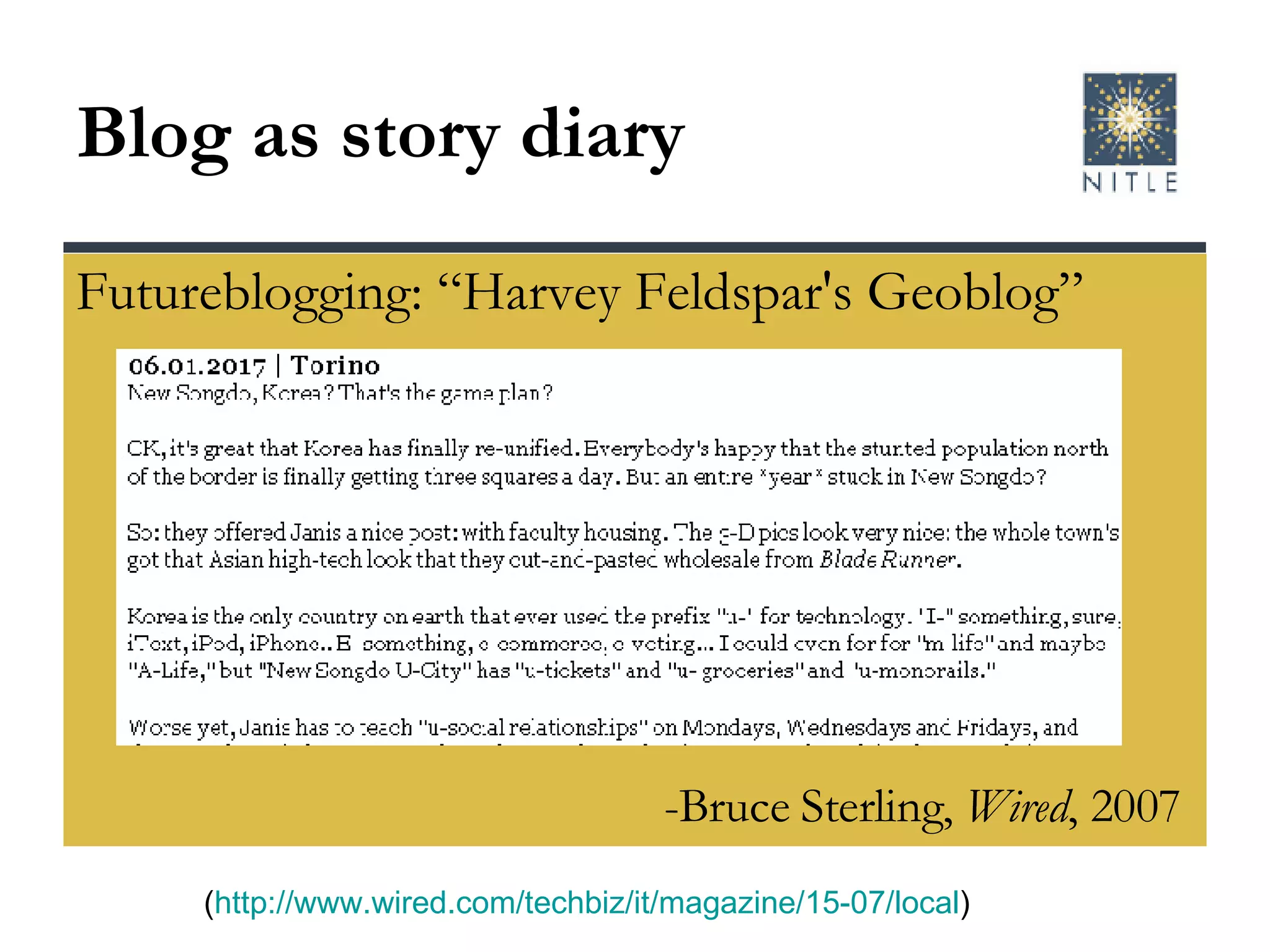 Blog as story diary Futureblogging: “Harvey Feldspar's Geoblog” ( http://www.wired.com/techbiz/it/magazine/15-07/local ) -Bruce Sterling,  Wired , 2007 
