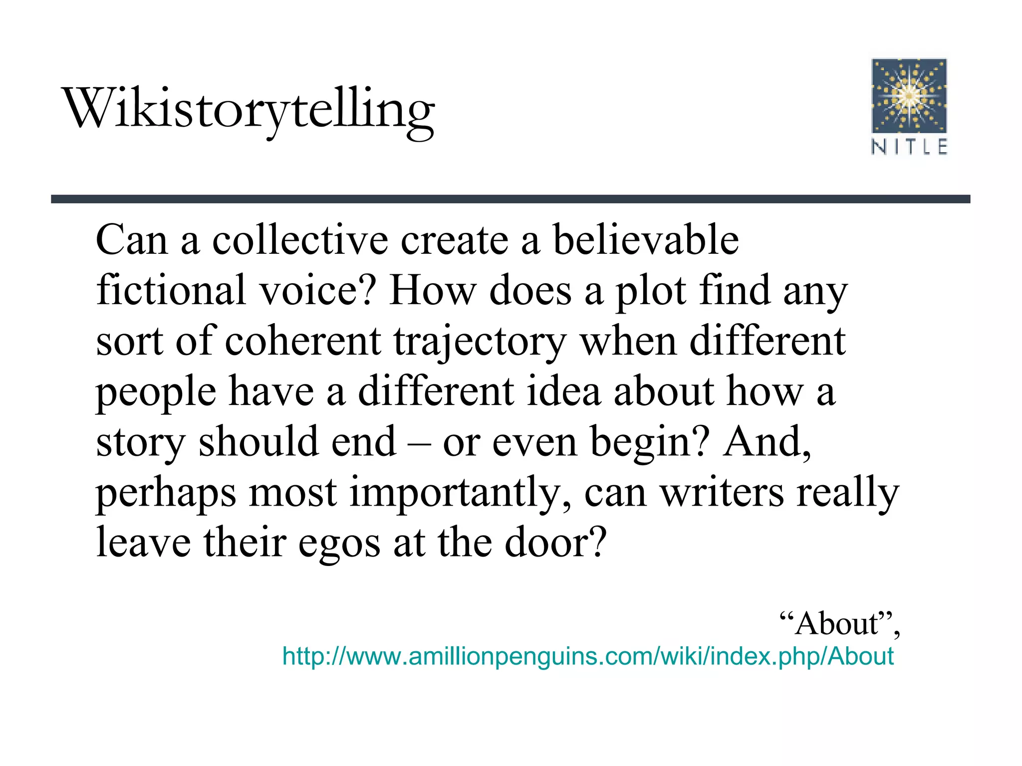 Wikistorytelling Can a collective create a believable fictional voice? How does a plot find any sort of coherent trajectory when different people have a different idea about how a story should end – or even begin? And, perhaps most importantly, can writers really leave their egos at the door? “ About”, http://www.amillionpenguins.com/wiki/index.php/About   