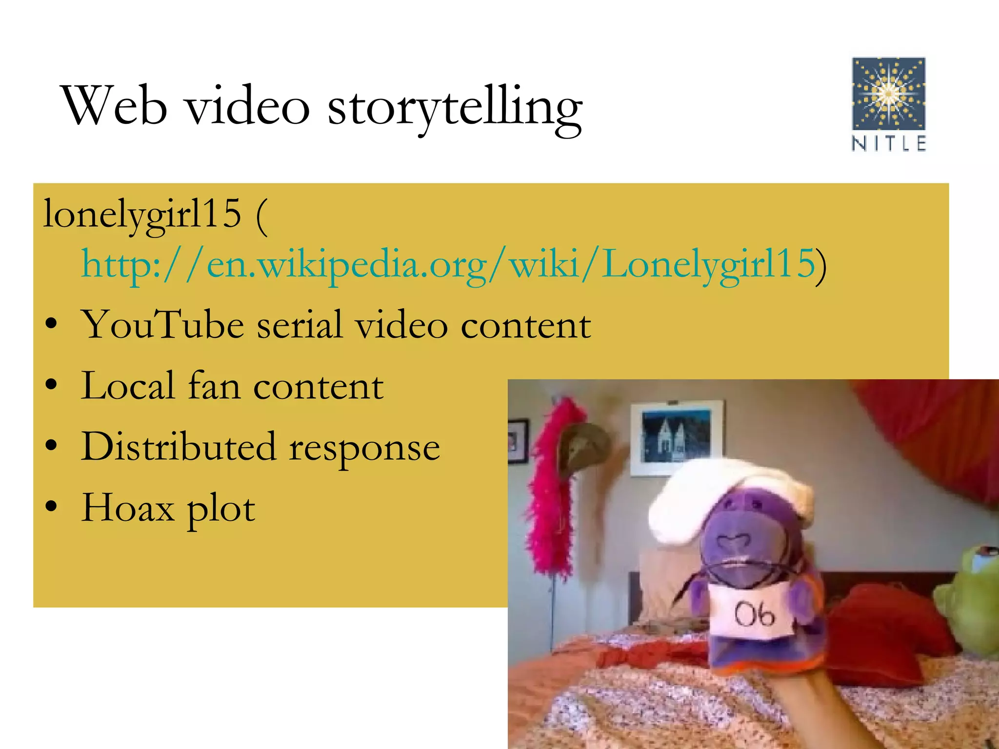 Web video storytelling lonelygirl15 ( http://en.wikipedia.org/wiki/Lonelygirl15 )  YouTube serial video content Local fan content Distributed response Hoax plot 