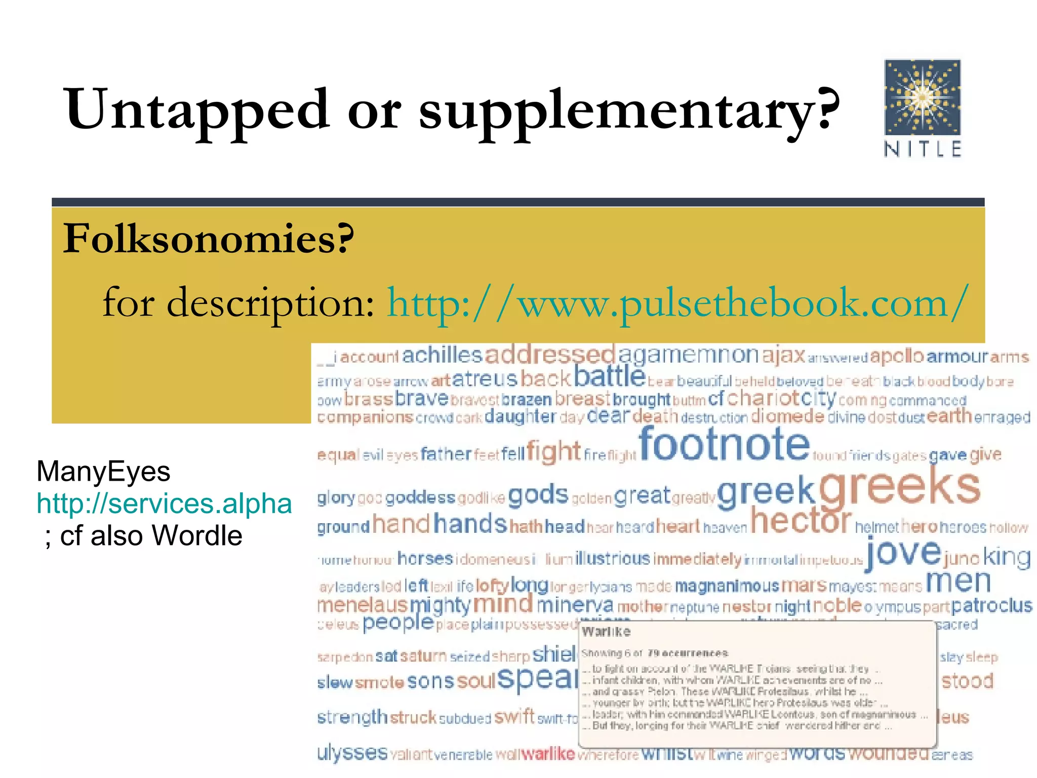 Untapped or supplementary? Folksonomies? for description:  http://www.pulsethebook.com/ ManyEyes  http://services.alphaworks.ibm.com/manyeyes  ; cf also Wordle 