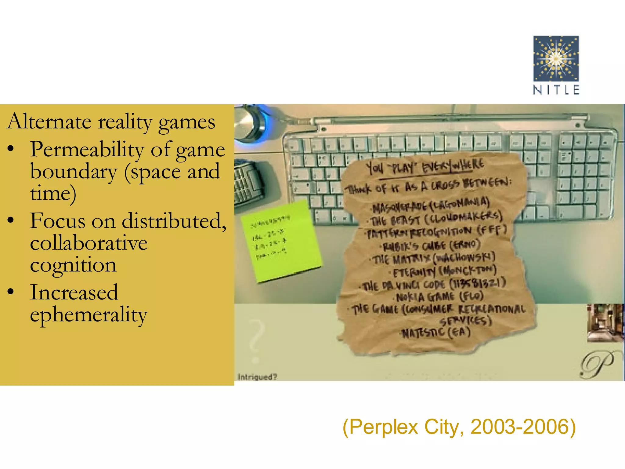 Alternate reality games Permeability of game boundary (space and time) Focus on distributed, collaborative cognition Increased ephemerality  (Perplex City, 2003-2006) 