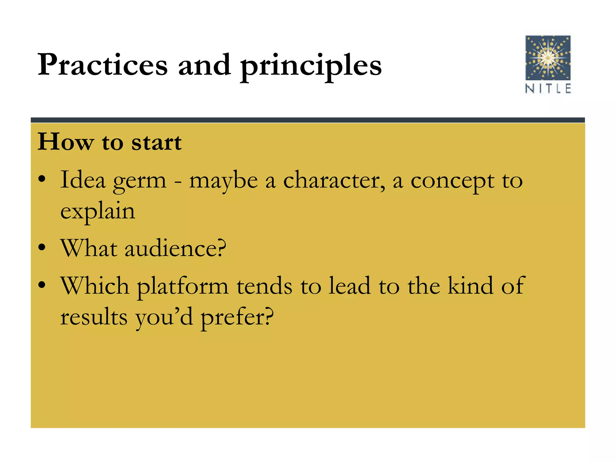 Practices and principles How to start Idea germ - maybe a character, a concept to explain What audience? Which platform tends to lead to the kind of results you’d prefer? 