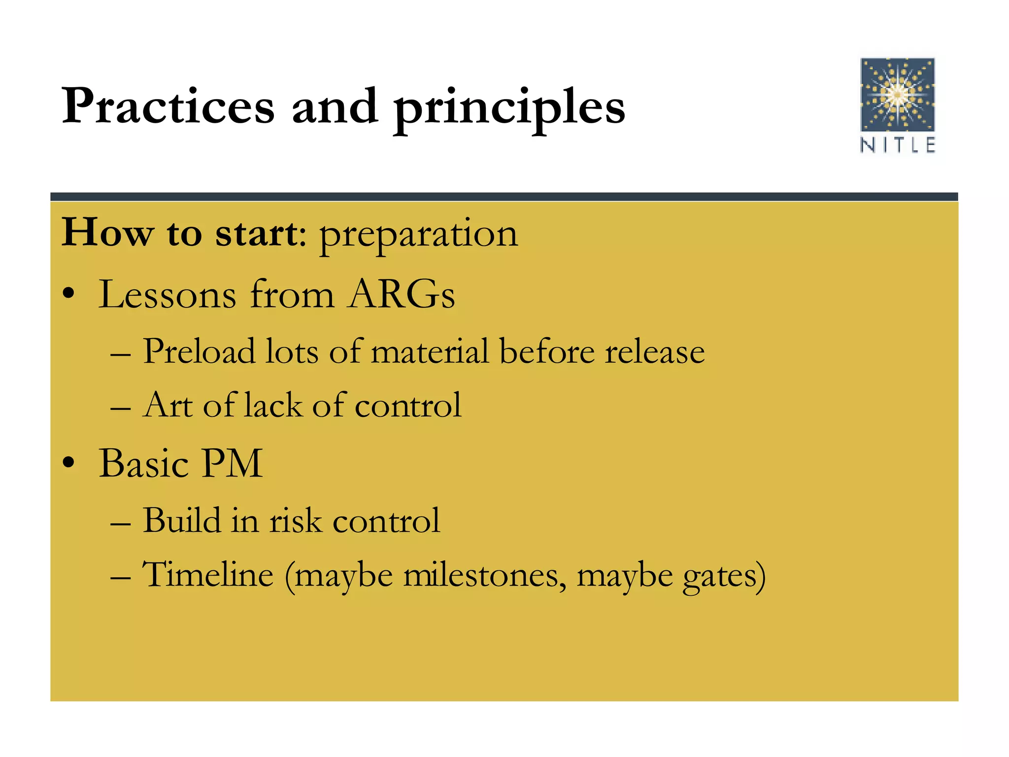 Practices and principles How to start : preparation Lessons from ARGs Preload lots of material before release Art of lack of control Basic PM Build in risk control Timeline (maybe milestones, maybe gates) 