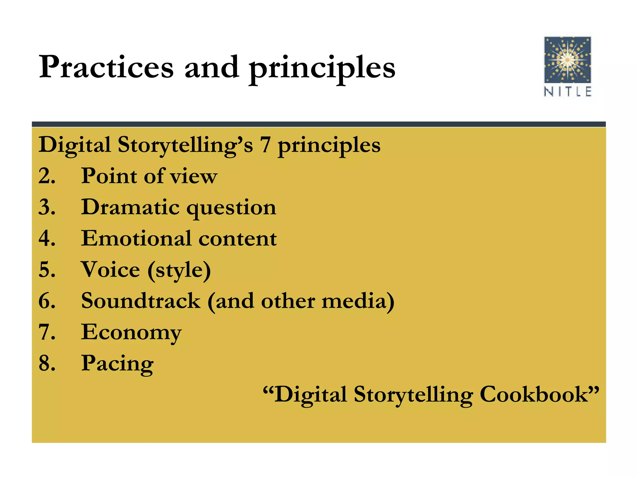 Practices and principles Digital Storytelling’s 7 principles Point of view Dramatic question Emotional content Voice (style) Soundtrack (and other media) Economy Pacing “ Digital Storytelling Cookbook” 