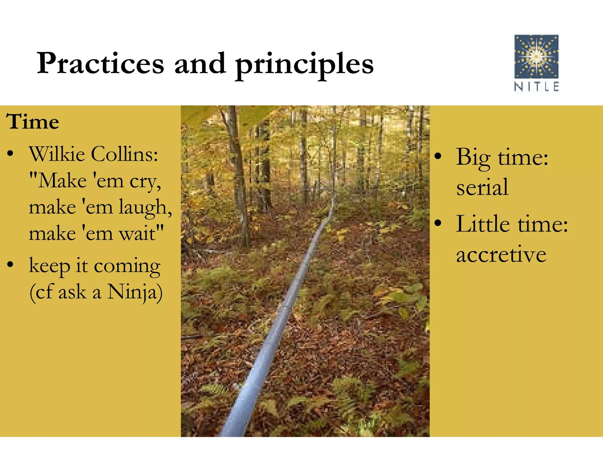 Practices and principles Time Wilkie Collins: "Make 'em cry, make 'em laugh, make 'em wait" keep it coming (cf ask a Ninja) Big time: serial Little time: accretive 
