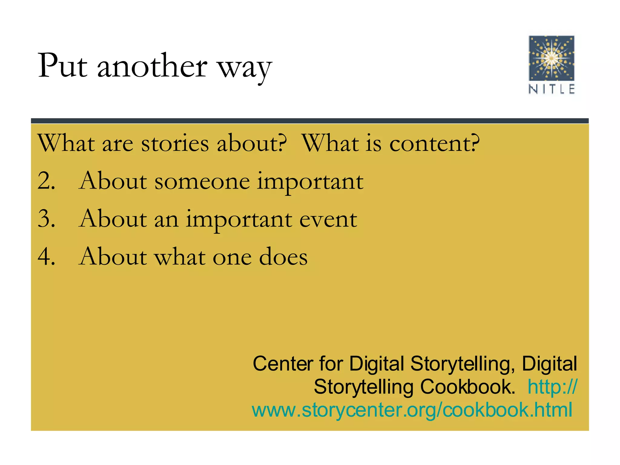 Put another way What are stories about?  What is content? About someone important About an important event About what one does Center for Digital Storytelling, Digital Storytelling Cookbook.  http:// www.storycenter.org/cookbook.html   