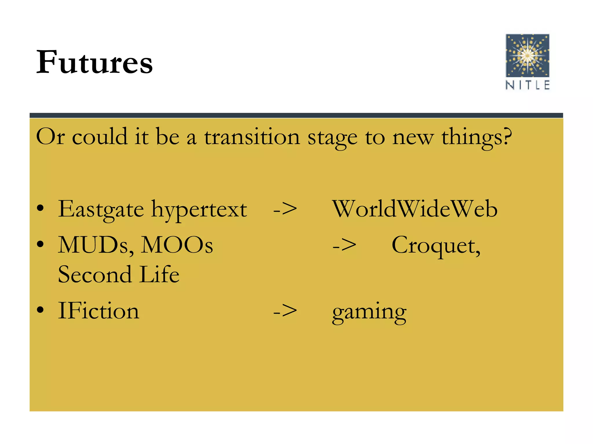 Futures Or could it be a transition stage to new things? Eastgate hypertext -> WorldWideWeb MUDs, MOOs -> Croquet, Second Life IFiction ->  gaming  