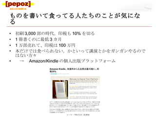 ものを書いて食ってる人たちのことが気になる 初刷 3,000 部の時代。印税も 10% を切る 1 冊書くのに最低 3 カ月 1 万部売れて、印税は 100 万円 本だけでは食べられない。かといって講演とかをガンガンやるのではない方々　 　->　 Amazon/Kindle の個人出版プラットフォーム ピーポーズ株式会社  © 2010 