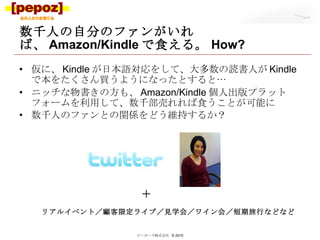 数千人の自分のファンがいれば、 Amazon/Kindle で食える。 How? 仮に、 Kindle が日本語対応をして、大多数の読書人が Kindle で本をたくさん買うようになったとすると… ニッチな物書きの方も、 Amazon/Kindle 個人出版プラットフォームを利用して、数千部売れれば食うことが可能に 数千人のファンとの関係をどう維持するか？ ピーポーズ株式会社  © 2010 リアルイベント／顧客限定ライブ／見学会／ワイン会／短期旅行などなど ＋ 
