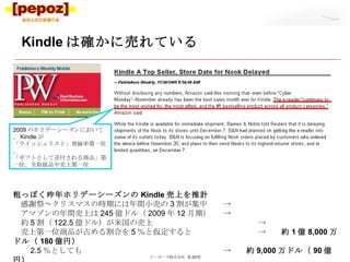 Kindle は確かに売れている ピーポーズ株式会社  © 2010 2009 のホリデーシーズンにおいて、 Kindle が 「ウイッシュリスト」登録率第一位、 「ギフトとして送付される商品」第一位、全取扱品中売上第一位 粗っぽく昨年ホリデーシーズンの Kindle 売上を推計 　感謝祭～クリスマスの時期には年間小売の 3 割が集中　 -> 　アマゾンの年間売上は 245 億ドル（ 2009 年 12 月期）　 -> 　約 5 割（ 122.5 億ドル）が米国の売上　 -> 　売上第一位商品が占める割合を 5 ％と仮定すると　 ->　　 約 1 億 8,000 万ドル（ 180 億円） 　　 2.5 ％としても ->　　 約 9,000 万ドル（ 90 億円） 