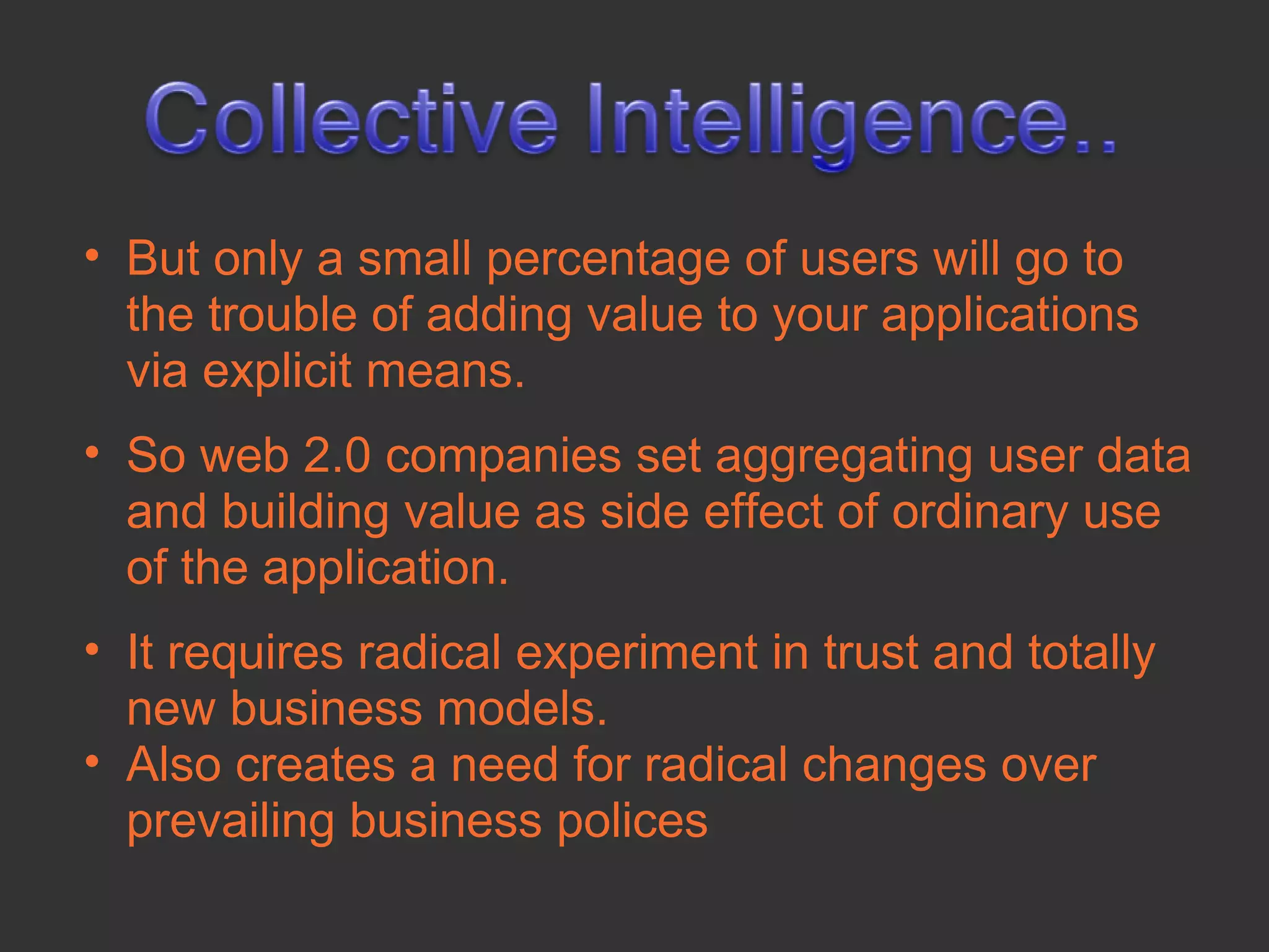 • But only a small percentage of users will go to
  the trouble of adding value to your applications
  via explicit means.
• So web 2.0 companies set aggregating user data
  and building value as side effect of ordinary use
  of the application.
• It requires radical experiment in trust and totally
  new business models.
• Also creates a need for radical changes over
  prevailing business polices
 