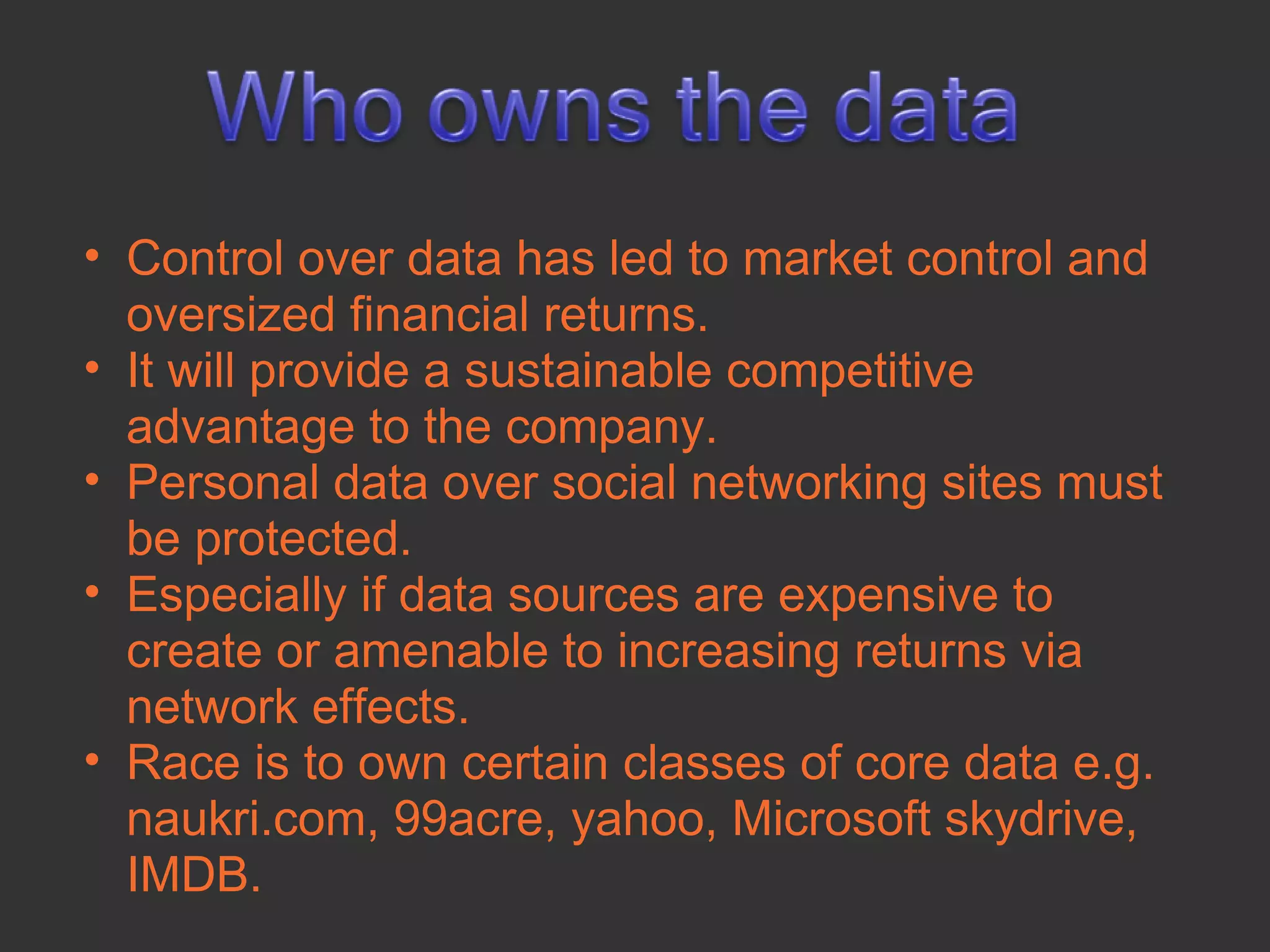 • Control over data has led to market control and
  oversized financial returns.
• It will provide a sustainable competitive
  advantage to the company.
• Personal data over social networking sites must
  be protected.
• Especially if data sources are expensive to
  create or amenable to increasing returns via
  network effects.
• Race is to own certain classes of core data e.g.
  naukri.com, 99acre, yahoo, Microsoft skydrive,
  IMDB.
 