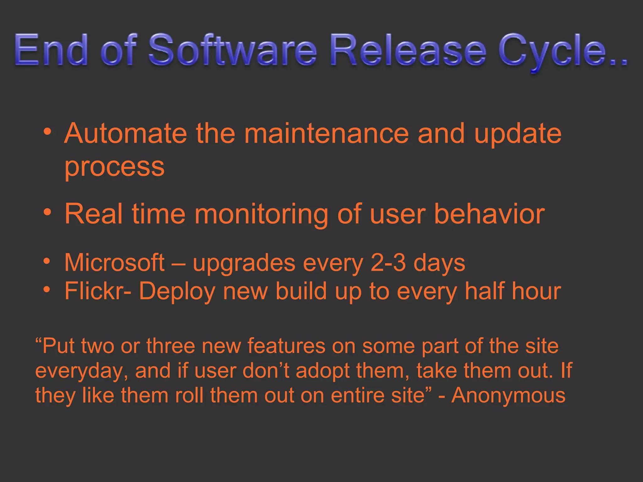 • Automate the maintenance and update
  process
• Real time monitoring of user behavior
• Microsoft – upgrades every 2-3 days
• Flickr- Deploy new build up to every half hour

“Put two or three new features on some part of the site
everyday, and if user don’t adopt them, take them out. If
they like them roll them out on entire site” - Anonymous
 