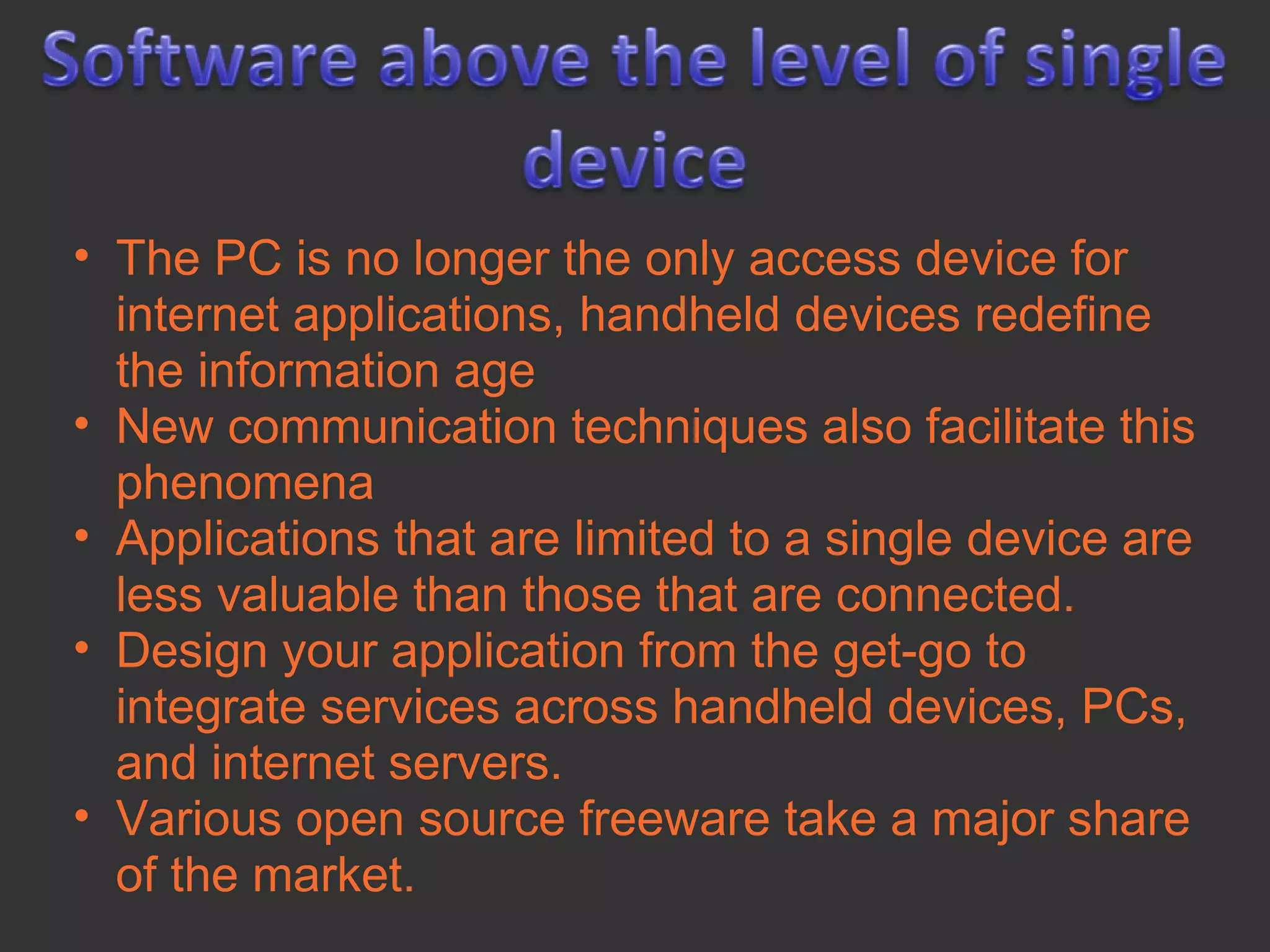 • The PC is no longer the only access device for
  internet applications, handheld devices redefine
  the information age
• New communication techniques also facilitate this
  phenomena
• Applications that are limited to a single device are
  less valuable than those that are connected.
• Design your application from the get-go to
  integrate services across handheld devices, PCs,
  and internet servers.
• Various open source freeware take a major share
  of the market.
 