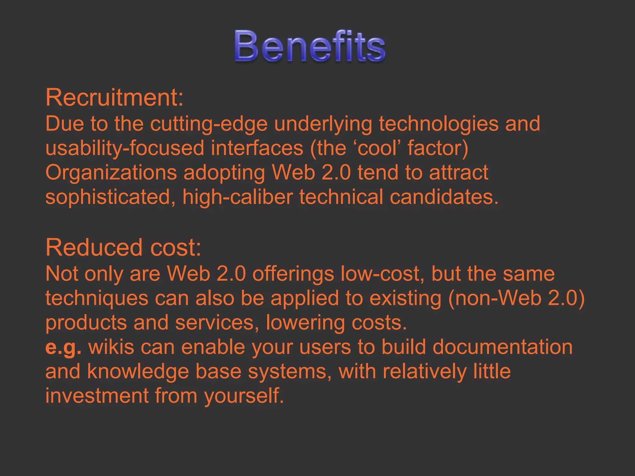 Recruitment:
Due to the cutting-edge underlying technologies and
usability-focused interfaces (the ‘cool’ factor)
Organizations adopting Web 2.0 tend to attract
sophisticated, high-caliber technical candidates.

Reduced cost:
Not only are Web 2.0 offerings low-cost, but the same
techniques can also be applied to existing (non-Web 2.0)
products and services, lowering costs.
e.g. wikis can enable your users to build documentation
and knowledge base systems, with relatively little
investment from yourself.
 