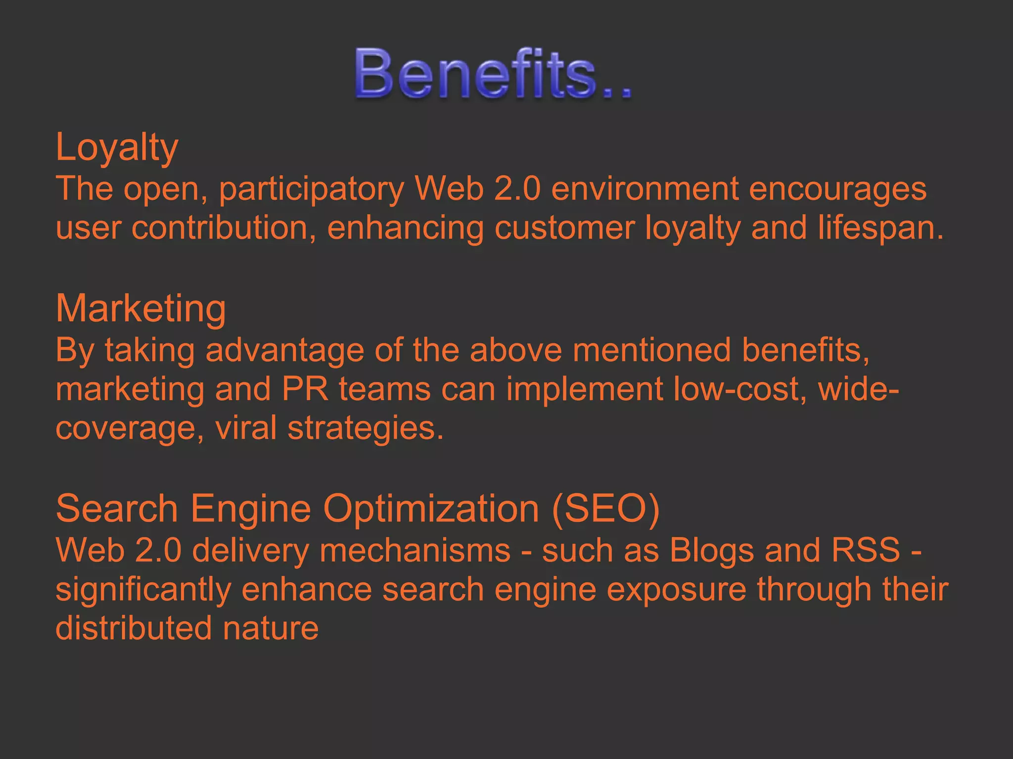 Loyalty
The open, participatory Web 2.0 environment encourages
user contribution, enhancing customer loyalty and lifespan.

Marketing
By taking advantage of the above mentioned benefits,
marketing and PR teams can implement low-cost, wide-
coverage, viral strategies.

Search Engine Optimization (SEO)
Web 2.0 delivery mechanisms - such as Blogs and RSS -
significantly enhance search engine exposure through their
distributed nature
 