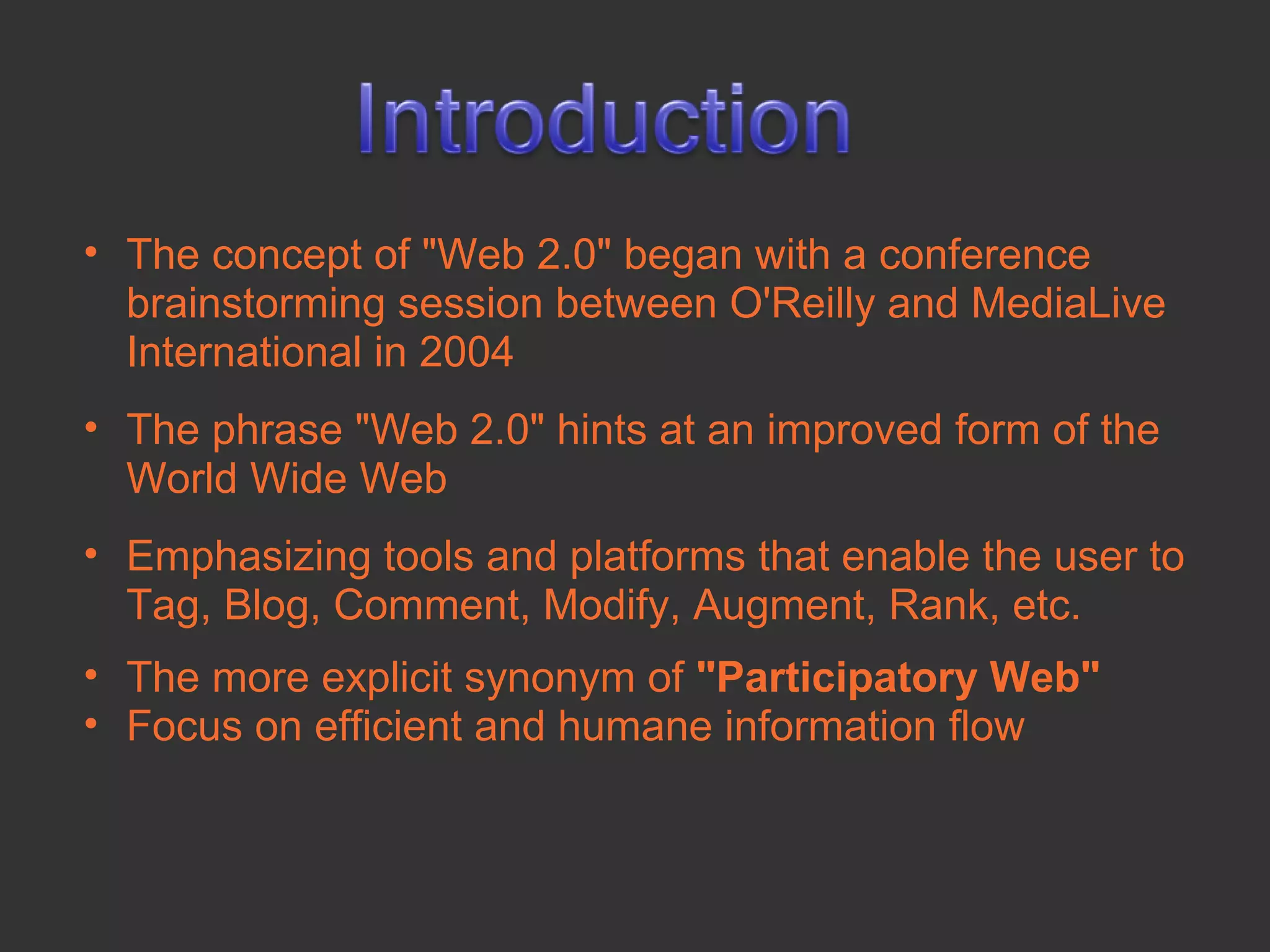 • The concept of "Web 2.0" began with a conference
  brainstorming session between O'Reilly and MediaLive
  International in 2004
• The phrase "Web 2.0" hints at an improved form of the
  World Wide Web
• Emphasizing tools and platforms that enable the user to
  Tag, Blog, Comment, Modify, Augment, Rank, etc.
• The more explicit synonym of "Participatory Web"
• Focus on efficient and humane information flow
 