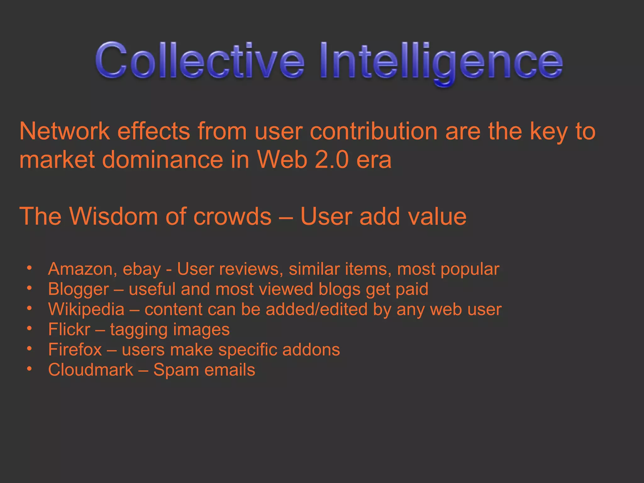 Network effects from user contribution are the key to
market dominance in Web 2.0 era

The Wisdom of crowds – User add value
•   Amazon, ebay - User reviews, similar items, most popular
•   Blogger – useful and most viewed blogs get paid
•   Wikipedia – content can be added/edited by any web user
•   Flickr – tagging images
•   Firefox – users make specific addons
•   Cloudmark – Spam emails
 