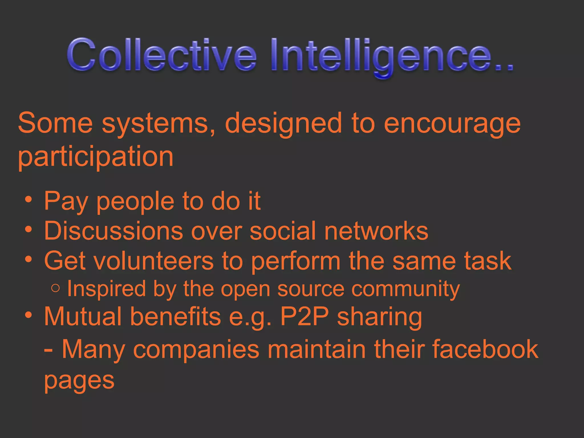 Some systems, designed to encourage
participation
• Pay people to do it
• Discussions over social networks
• Get volunteers to perform the same task
  o   Inspired by the open source community
• Mutual benefits e.g. P2P sharing
  - Many companies maintain their facebook
  pages
 
