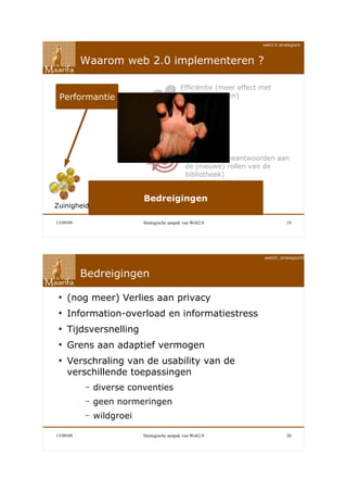 web2.0 strategisch



           Waarom web 2.0 implementeren ?

                                             Efficiëntie (meer effect met
 Performantie                                minder middelen)




                                               Effectiviteit (beantwoorden aan
                                               de (nieuwe) rollen van de
                                               bibliotheek)


                           Bedreigingen
Zuinigheid

13/09/09                   Strategische aanpak van Web2.0                        19




                                                                      web20_strategisch090911



           Bedreigingen

 ●
     (nog meer) Verlies aan privacy
 ●
     Information-overload en informatiestress
 ●
     Tijdsversnelling
 ●
     Grens aan adaptief vermogen
 ●
     Verschraling van de usability van de
     verschillende toepassingen
           –   diverse conventies
           –   geen normeringen
           –   wildgroei

13/09/09                   Strategische aanpak van Web2.0                        20
 