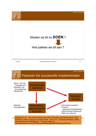 web20_strategisch090911




                     Moeten wij dit nu DOEN ?


                        Hoe pakken we dit aan ?



 13/09/09                         Strategische aanpak van Web2.0                          33




                                                                                 web20_strategisch090911



            Factoren tot succesvolle implementatie

Steun van het
 management          Contextuele
Kwaliteit van
 de werkgroep
                       factoren
Faciliteiten


                                                                              Systeem
                                                                               succes

Attitude            Gebruikers-                                    Intrinsieke kwaliteit
Vaardigheden                                                       Ervaren
                   georiënteerde                                     gebruiksvriendelijkheid
                     factoren                                      Gebruikerstevredenheid
                                                                   Mate van gebruik

 Gebaseerd op : Information Systems Success: Dimensions and Determinants / Rajiv
 Sabherwal, Anand Jeyaraj en Charles Chowa. - Sint Louis : University of Missouri, 2004. 35
 13/09/09                         Strategische aanpak van Web2.0
                                                                                         -
 niet gepubliceerde workingpaper. - Terug te vinden op :
 http://www.devsmith.umd.edu/dit/news/pdf/MetaSEM2004Presented2004.pdf
 
