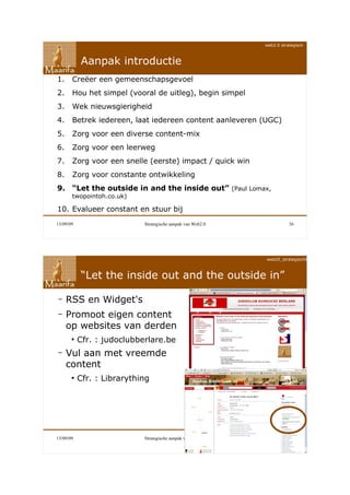 web2.0 strategisch



           Aanpak introductie
1.     Creëer een gemeenschapsgevoel
2.     Hou het simpel (vooral de uitleg), begin simpel
3.     Wek nieuwsgierigheid
4.     Betrek iedereen, laat iedereen content aanleveren (UGC)
5.     Zorg voor een diverse content-mix
6.     Zorg voor een leerweg
7.     Zorg voor een snelle (eerste) impact / quick win
8.     Zorg voor constante ontwikkeling
9. “Let the outside in and the inside out” (Paul Lomax,
       twopointoh.co.uk)

10. Evalueer constant en stuur bij
13/09/09                    Strategische aanpak van Web2.0              36




                                                             web20_strategisch090911



           “Let the inside out and the outside in”

–    RSS en Widget's
–    Promoot eigen content
     op websites van derden
       ●
           Cfr. : judoclubberlare.be
–    Vul aan met vreemde
     content
       ●
           Cfr. : Librarything




13/09/09                    Strategische aanpak van Web2.0              37
 