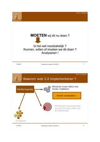web20_strategisch090911




                MOETEN wij dit nu doen ?

                 Is het wel noodzakelijk ?
           Kunnen, willen of moeten we dit doen ?
                        Analyseren !


13/09/09               Strategische aanpak van Web2.0                          7




                                                                   web2.0 strategisch



           Waarom web 2.0 implementeren ?

                                         Efficiëntie (meer effect met
 Performantie                            minder middelen)


                                                 Enkele voorbeelden :




                                              Effectiviteit (beantwoorden
                                              aan de (nieuwe) rollen van
                                              de bibliotheek)




Zuinigheid

13/09/09               Strategische aanpak van Web2.0                          8
 