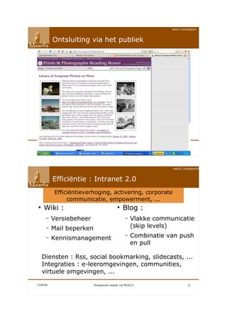 web2.0 strategisch



           Ontsluiting via het publiek




13/09/09                   Strategische aanpak van Web2.0                    11




                                                                  web20_strategisch090911



           Efficiëntie : Intranet 2.0
           Efficiëntieverhoging, activering, corporate
                communicatie, empowerment, ...
 ●
     Wiki :                                 ●
                                                Blog :
       –   Versiebeheer                           –   Vlakke communicatie
       –   Mail beperken                              (skip levels)
                                                  –   Combinatie van push
       –   Kennismanagement
                                                      en pull

     Diensten : Rss, social bookmarking, slidecasts, ...
     Integraties : e-leeromgevingen, communities,
     virtuele omgevingen, ...

13/09/09                   Strategische aanpak van Web2.0                    12
 