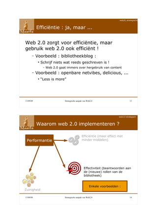 web20_strategisch090911



           Efficiëntie : ja, maar ...


Web 2.0 zorgt voor efficiëntie, maar
gebruik web 2.0 ook efficiënt !
       –   Voorbeeld : bibliotheekblog :
            ●
                Schrijf niets wat reeds geschreven is !
                 –   Web 2.0 gaat immers over hergebruik van content
       –   Voorbeeld : openbare netvibes, delicious, ...
            ●
                “Less is more”




13/09/09                        Strategische aanpak van Web2.0                         13




                                                                            web2.0 strategisch



           Waarom web 2.0 implementeren ?

                                                  Efficiëntie (meer effect met
 Performantie                                     minder middelen)




                                                    Effectiviteit (beantwoorden aan
                                                    de (nieuwe) rollen van de
                                                    bibliotheek)


                                                          Enkele voorbeelden :
Zuinigheid

13/09/09                        Strategische aanpak van Web2.0                         14
 