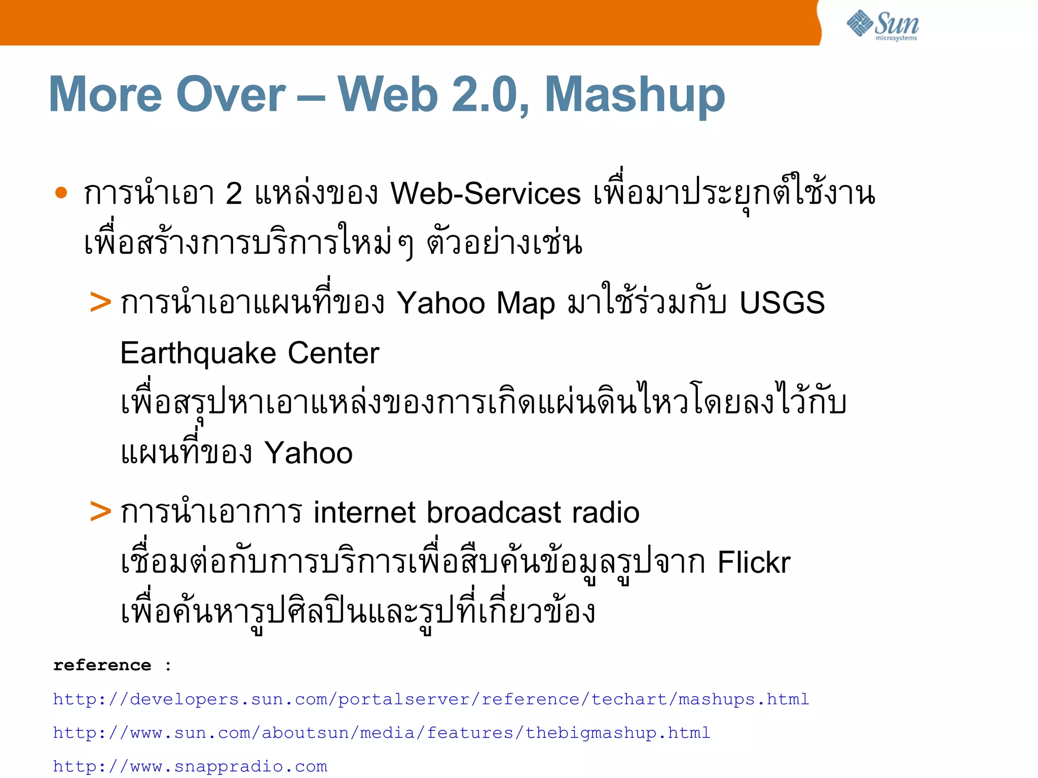 More Over – Web 2.0, Mashup
• การนaาเอา 2 แหล4งของ Web-Services เพCอมาประยRกตeใชงาน
  เพCอสรางการบร%การใหม4ๆ ตวอย4างเช4น
   > การนaาเอาแผนทของ Yahoo Map มาใชร4วมกบ USGS
     Earthquake Center
     เพCอสรRปหาเอาแหล4งของการเก%ดแผ4นด%นไหวโดยลงไวกบ
     แผนทของ Yahoo
   > การนaาเอาการ internet broadcast radio
     เชCอมต4อกบการบร%การเพCอสCบคนขอมลรปจาก Flickr
     เพCอคนหารปศ%ลปtนและรปทเกยวของ
reference :
http://developers.sun.com/portalserver/reference/techart/mashups.html
http://www.sun.com/aboutsun/media/features/thebigmashup.html
http://www.snappradio.com
 