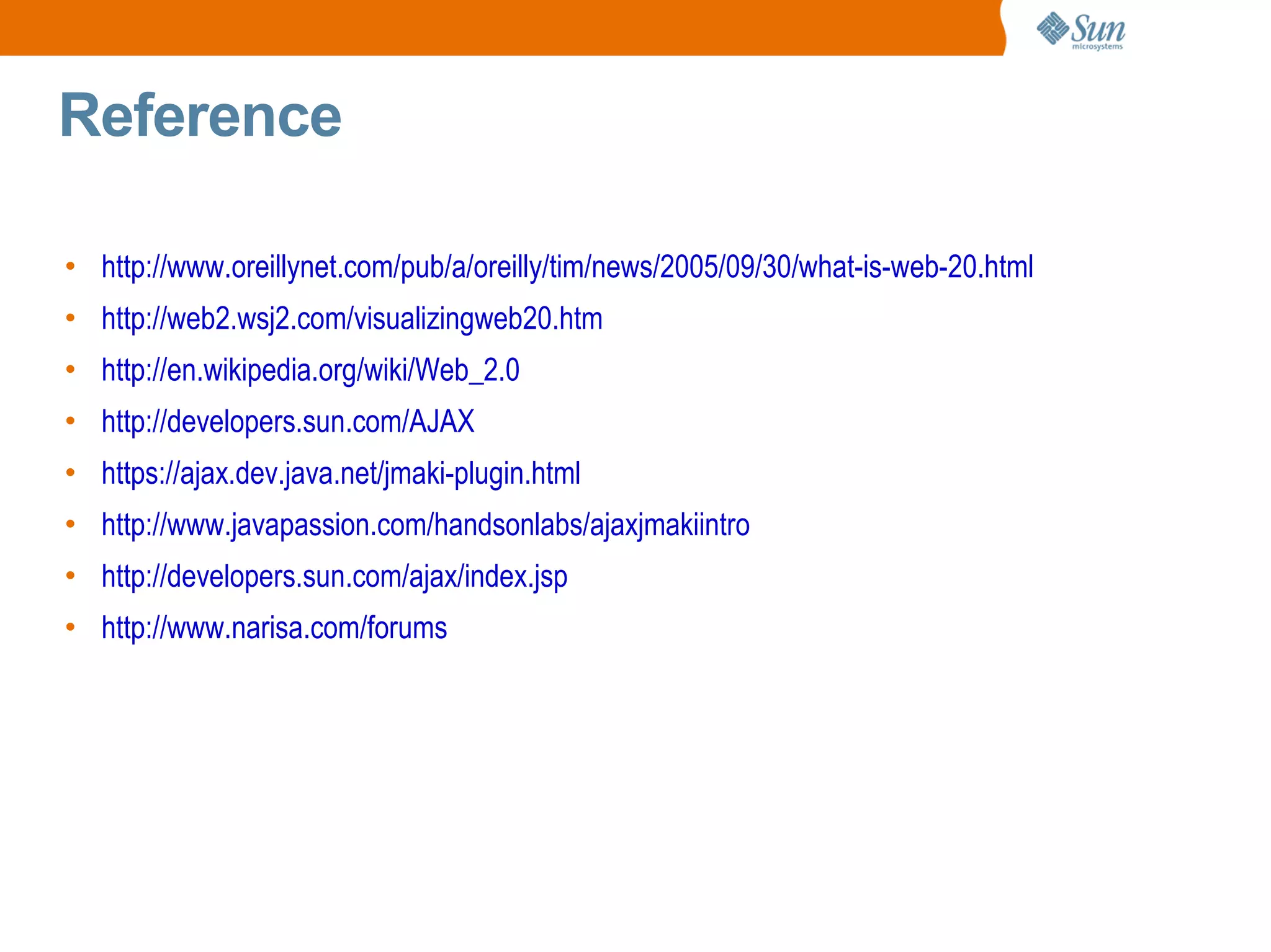 Reference

• http://www.oreillynet.com/pub/a/oreilly/tim/news/2005/09/30/what-is-web-20.html
• http://web2.wsj2.com/visualizingweb20.htm
• http://en.wikipedia.org/wiki/Web_2.0
• http://developers.sun.com/AJAX
• https://ajax.dev.java.net/jmaki-plugin.html
• http://www.javapassion.com/handsonlabs/ajaxjmakiintro
• http://developers.sun.com/ajax/index.jsp
• http://www.narisa.com/forums
 