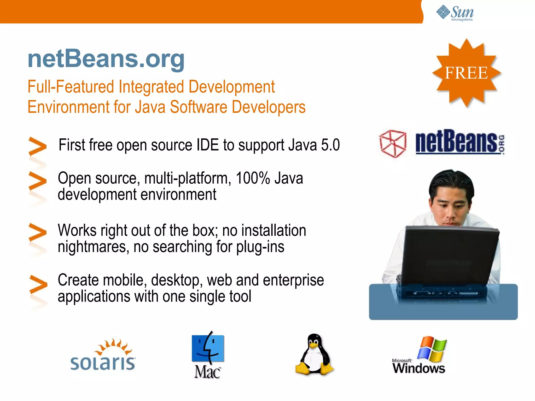 netBeans.org                                         FREE
Full-Featured Integrated Development
Environment for Java Software Developers

    First free open source IDE to support Java 5.0
    Open source, multi-platform, 100% Java
    development environment

    Works right out of the box; no installation
    nightmares, no searching for plug-ins
    Create mobile, desktop, web and enterprise
    applications with one single tool
 