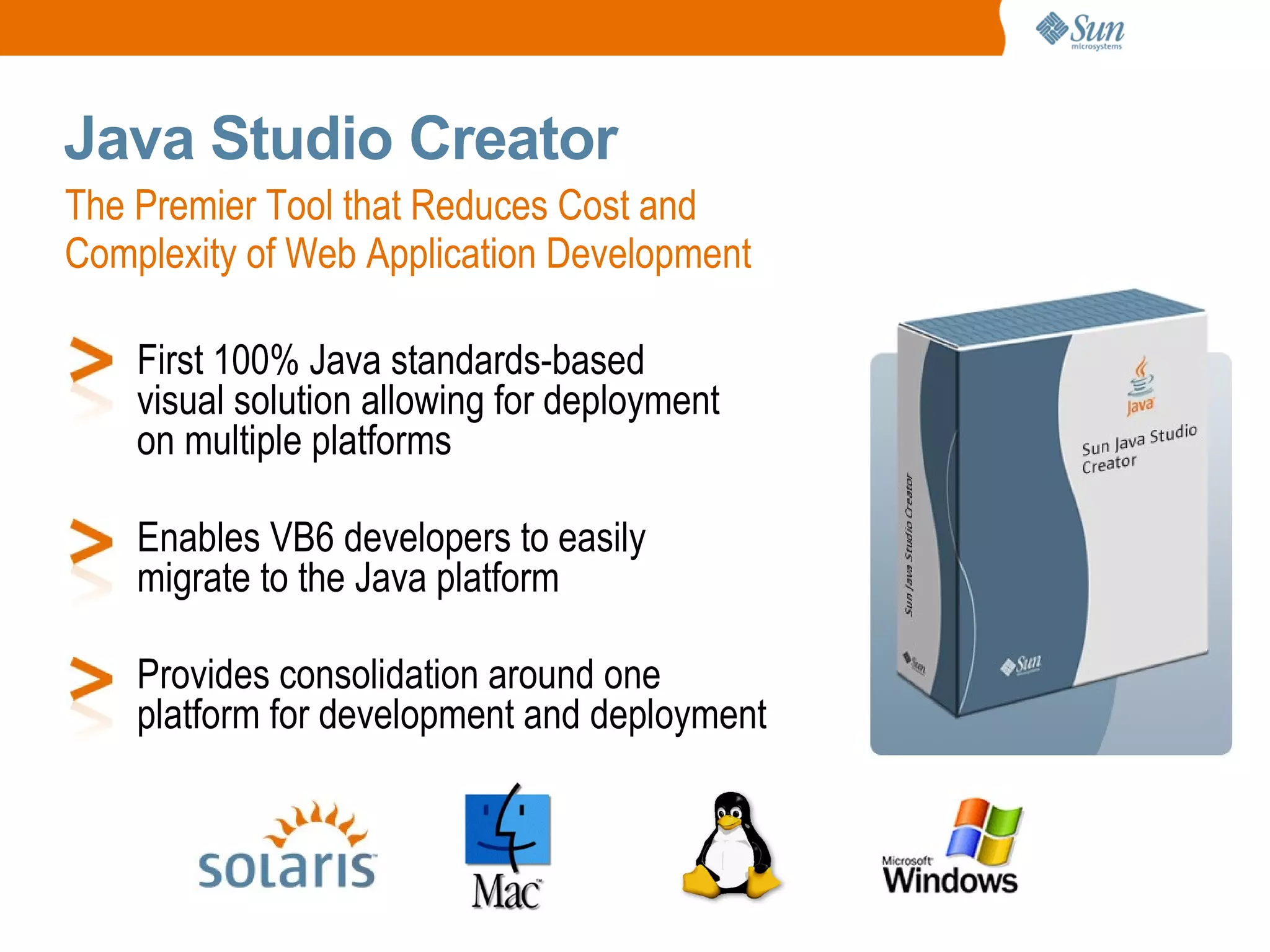 Java Studio Creator
The Premier Tool that Reduces Cost and
Complexity of Web Application Development

    First 100% Java standards-based
    visual solution allowing for deployment
    on multiple platforms

    Enables VB6 developers to easily
    migrate to the Java platform

    Provides consolidation around one
    platform for development and deployment
 
