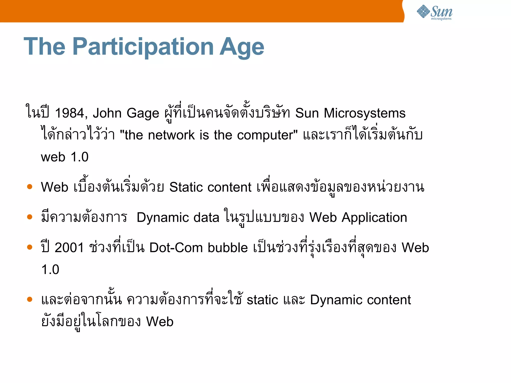 The Participation Age

ในป 1984, John Gage ผทเปนคนจดต!งบร%ษท Sun Microsystems
  ไดกล4าวไวว4า "the network is the computer" และเราก=ไดเร%มตนกบ
  web 1.0
• Web เบC!องตนเร%มดวย Static content เพCอแสดงขอมลของหน4วยงาน
• มความตองการ Dynamic data ในรปแบบของ Web Application
• ป 2001 ช4วงทเปน Dot-Com bubble เปนช4วงทรRงเรCองทสRดของ Web
                                               4
  1.0
• และต4อจากน!น ความตองการทจะใช static และ Dynamic content
  ยงมอย4ในโลกของ Web
 