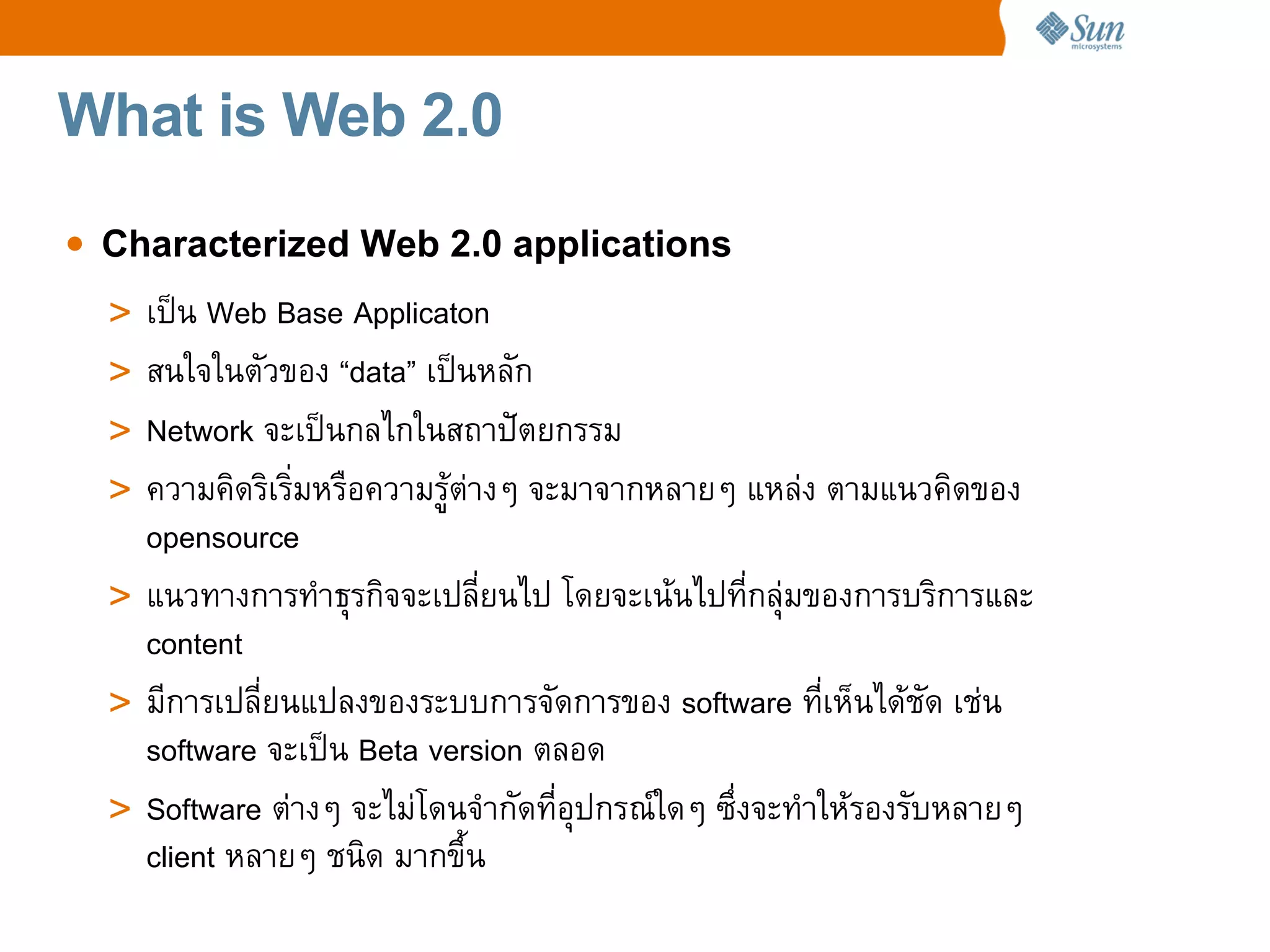 What is Web 2.0

• Characterized Web 2.0 applications
  > เปน Web Base Applicaton
  > สนใจในตวของ “data” เปนหลก
  > Network จะเปนกลไกในสถาป_ตยกรรม
  > ความค%ดร%เร%มหรCอความรต4างๆ จะมาจากหลายๆ แหล4ง ตามแนวค%ดของ
    opensource
  > แนวทางการทaาธRรก%จจะเปลยนไป โดยจะเนนไปทกลR4มของการบร%การและ
    content
  > มการเปลยนแปลงของระบบการจดการของ software ทเห=นไดชด เช4น
    software จะเปน Beta version ตลอด
  > Software ต4างๆ จะไม4โดนจaากดทอRปกรณeใดๆ ซgงจะทaาใหรองรบหลายๆ
    client หลายๆ ชน%ด มากขg!น
 