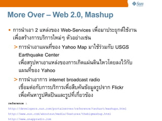 More Over – Web 2.0, Mashup
• การนaาเอา 2 แหล4งของ Web-Services เพCอมาประยRกตeใชงาน
  เพCอสรางการบร%การใหม4ๆ ตวอย4างเช4น
   > การนaาเอาแผนทของ Yahoo Map มาใชร4วมกบ USGS
     Earthquake Center
     เพCอสรRปหาเอาแหล4งของการเก%ดแผ4นด%นไหวโดยลงไวกบ
     แผนทของ Yahoo
   > การนaาเอาการ internet broadcast radio
     เชCอมต4อกบการบร%การเพCอสCบคนขอมลรปจาก Flickr
     เพCอคนหารปศ%ลปtนและรปทเกยวของ
reference :
http://developers.sun.com/portalserver/reference/techart/mashups.html
http://www.sun.com/aboutsun/media/features/thebigmashup.html
http://www.snappradio.com
 