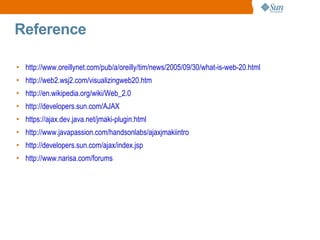 Reference

• http://www.oreillynet.com/pub/a/oreilly/tim/news/2005/09/30/what-is-web-20.html
• http://web2.wsj2.com/visualizingweb20.htm
• http://en.wikipedia.org/wiki/Web_2.0
• http://developers.sun.com/AJAX
• https://ajax.dev.java.net/jmaki-plugin.html
• http://www.javapassion.com/handsonlabs/ajaxjmakiintro
• http://developers.sun.com/ajax/index.jsp
• http://www.narisa.com/forums
 