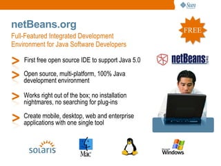 netBeans.org                                         FREE
Full-Featured Integrated Development
Environment for Java Software Developers

    First free open source IDE to support Java 5.0
    Open source, multi-platform, 100% Java
    development environment

    Works right out of the box; no installation
    nightmares, no searching for plug-ins
    Create mobile, desktop, web and enterprise
    applications with one single tool
 