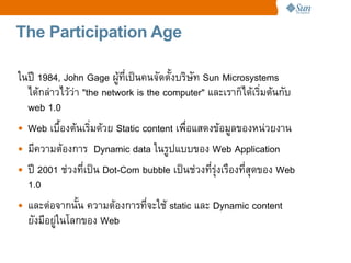 The Participation Age

ในป 1984, John Gage ผทเปนคนจดต!งบร%ษท Sun Microsystems
  ไดกล4าวไวว4า "the network is the computer" และเราก=ไดเร%มตนกบ
  web 1.0
• Web เบC!องตนเร%มดวย Static content เพCอแสดงขอมลของหน4วยงาน
• มความตองการ Dynamic data ในรปแบบของ Web Application
• ป 2001 ช4วงทเปน Dot-Com bubble เปนช4วงทรRงเรCองทสRดของ Web
                                               4
  1.0
• และต4อจากน!น ความตองการทจะใช static และ Dynamic content
  ยงมอย4ในโลกของ Web
 